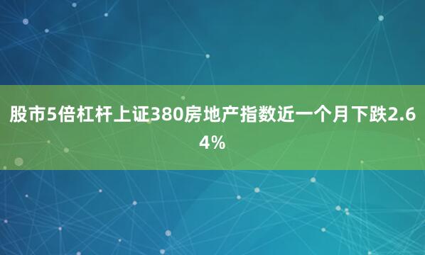 股市5倍杠杆上证380房地产指数近一个月下跌2.64%