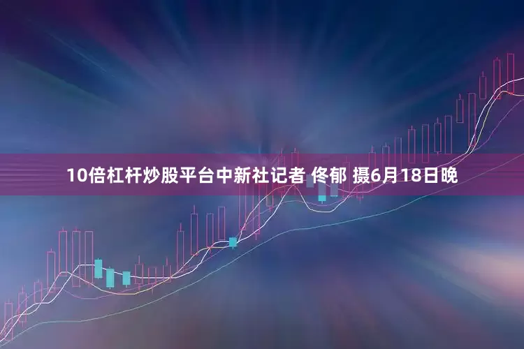 10倍杠杆炒股平台中新社记者 佟郁 摄6月18日晚