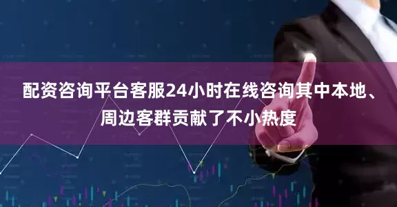 配资咨询平台客服24小时在线咨询其中本地、周边客群贡献了不小热度