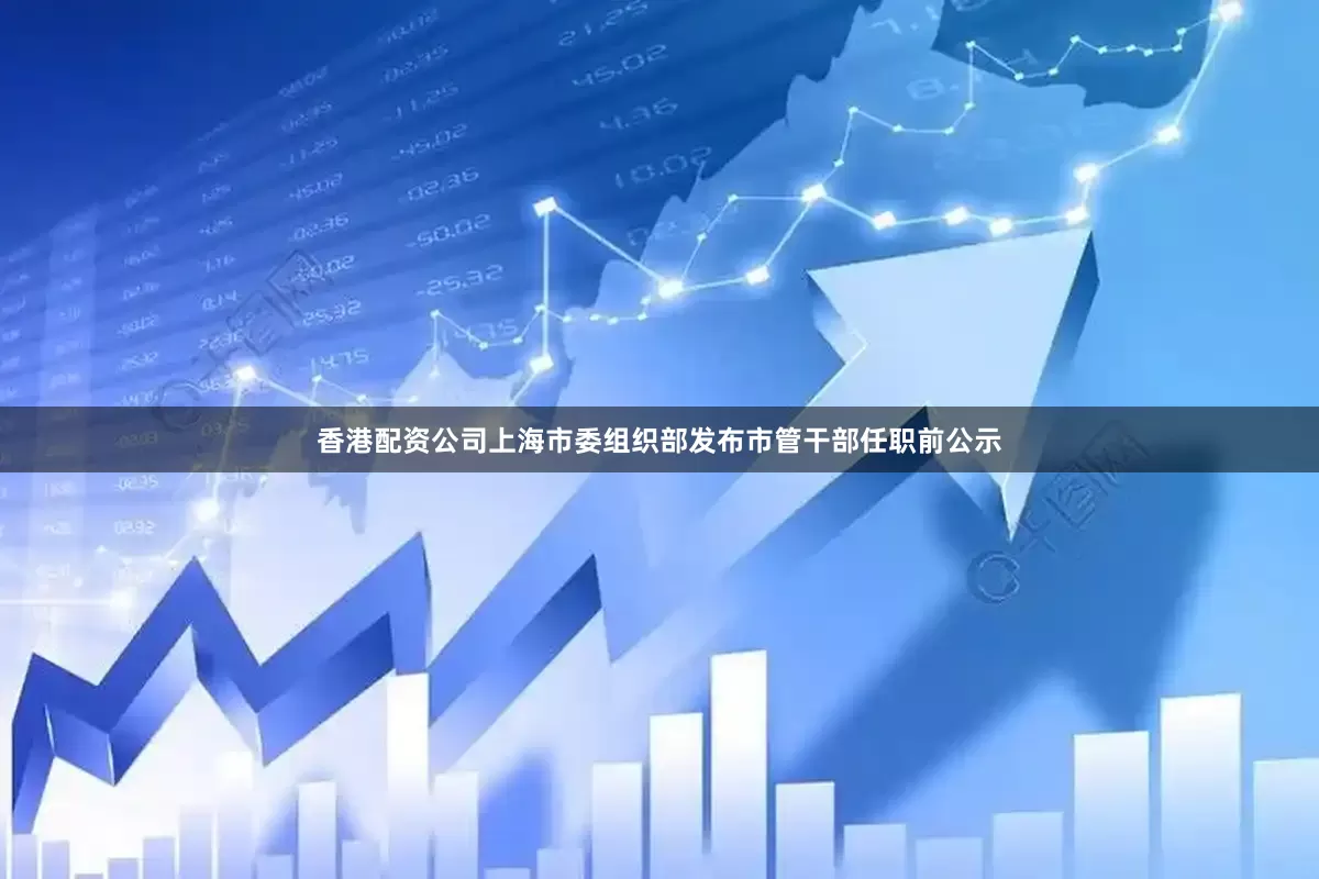 香港配资公司上海市委组织部发布市管干部任职前公示