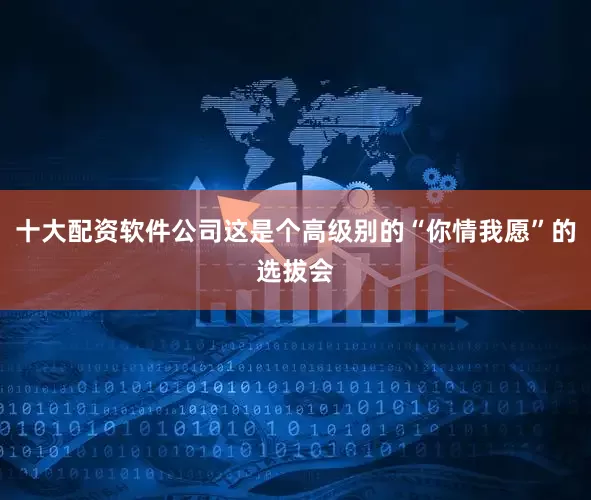 十大配资软件公司这是个高级别的“你情我愿”的选拔会