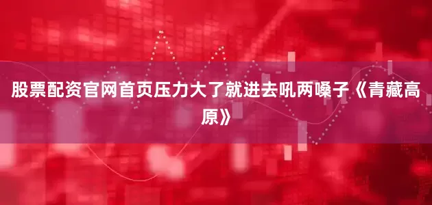股票配资官网首页压力大了就进去吼两嗓子《青藏高原》