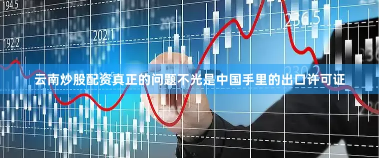 云南炒股配资真正的问题不光是中国手里的出口许可证